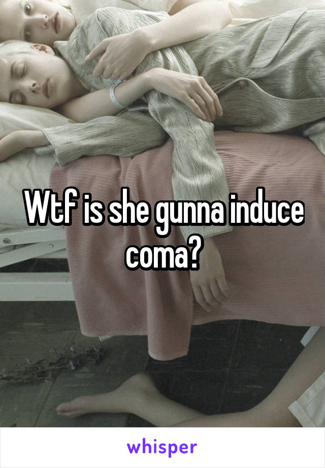 Wtf is she gunna induce coma?