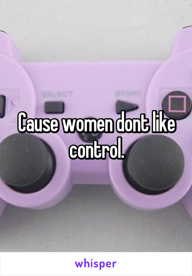 Cause women dont like control.