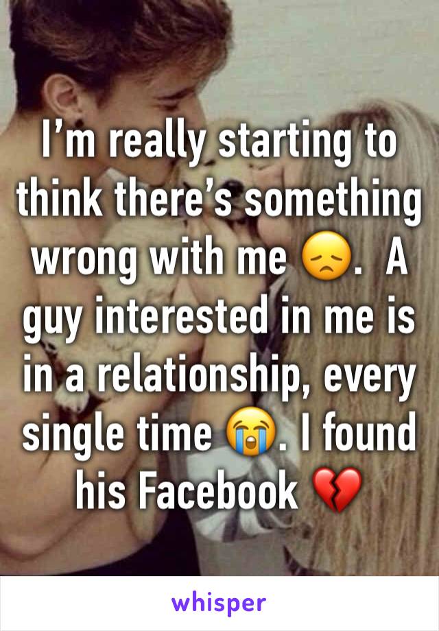 I’m really starting to think there’s something wrong with me 😞.  A guy interested in me is in a relationship, every single time 😭. I found his Facebook 💔