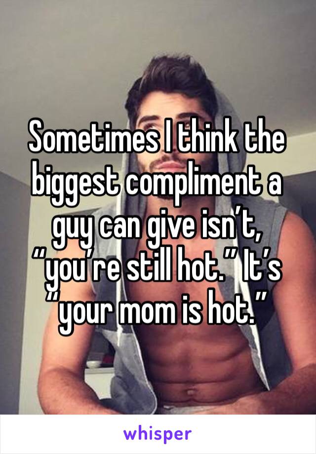 Sometimes I think the biggest compliment a guy can give isn’t, “you’re still hot.” It’s “your mom is hot.” 