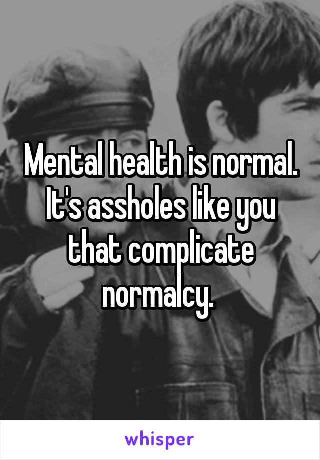 Mental health is normal. It's assholes like you that complicate normalcy. 