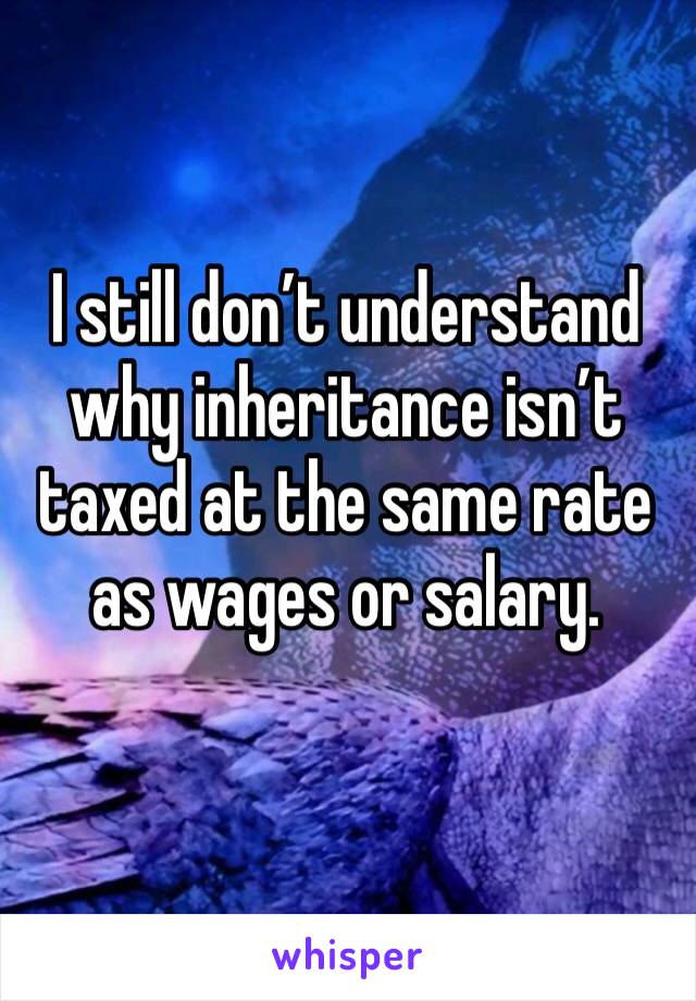 I still don’t understand why inheritance isn’t taxed at the same rate as wages or salary.