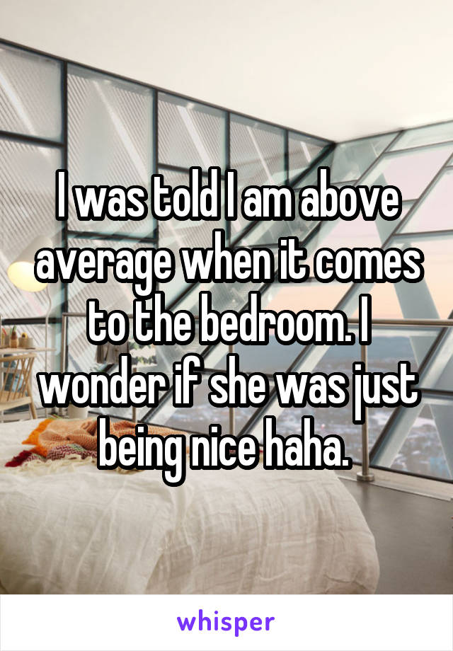 I was told I am above average when it comes to the bedroom. I wonder if she was just being nice haha. 
