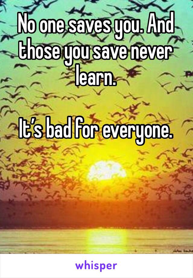 No one saves you. And those you save never learn. 

It’s bad for everyone. 