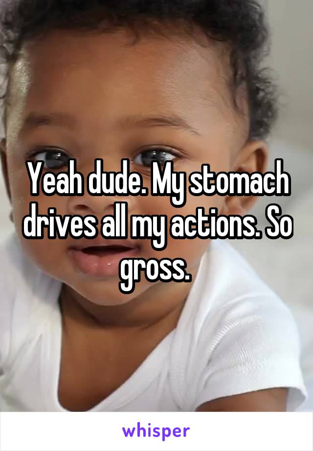 Yeah dude. My stomach drives all my actions. So gross. 