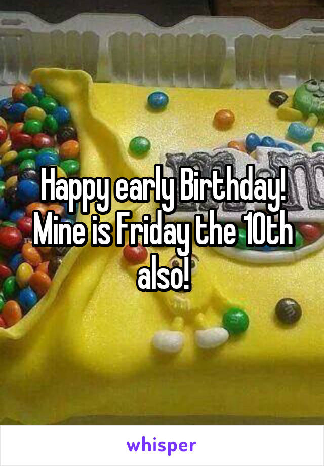 Happy early Birthday! Mine is Friday the 10th also!