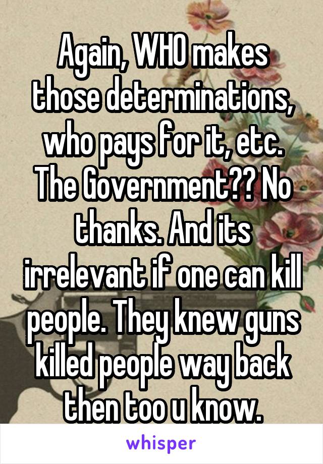 Again, WHO makes those determinations, who pays for it, etc. The Government?? No thanks. And its irrelevant if one can kill people. They knew guns killed people way back then too u know.