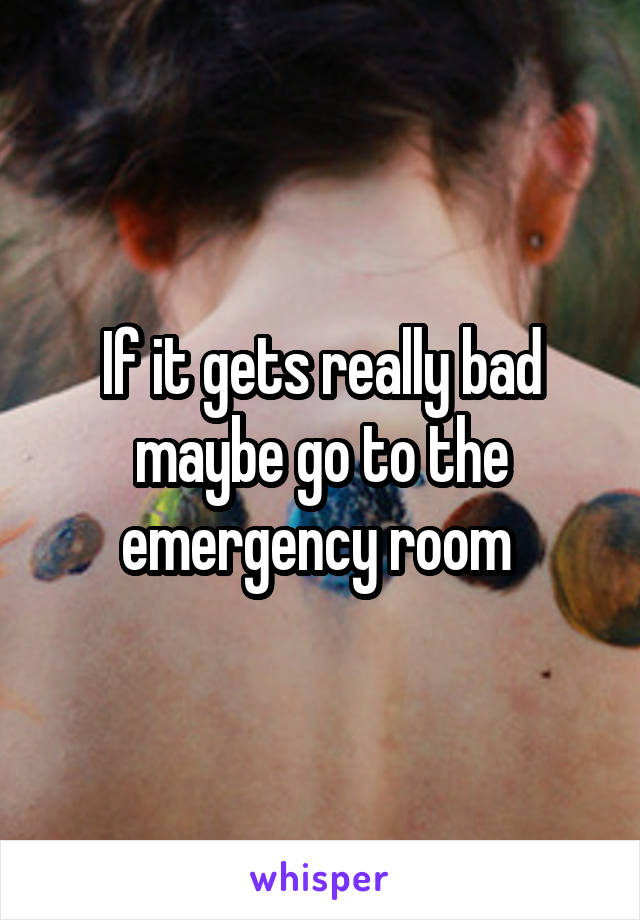 If it gets really bad maybe go to the emergency room 