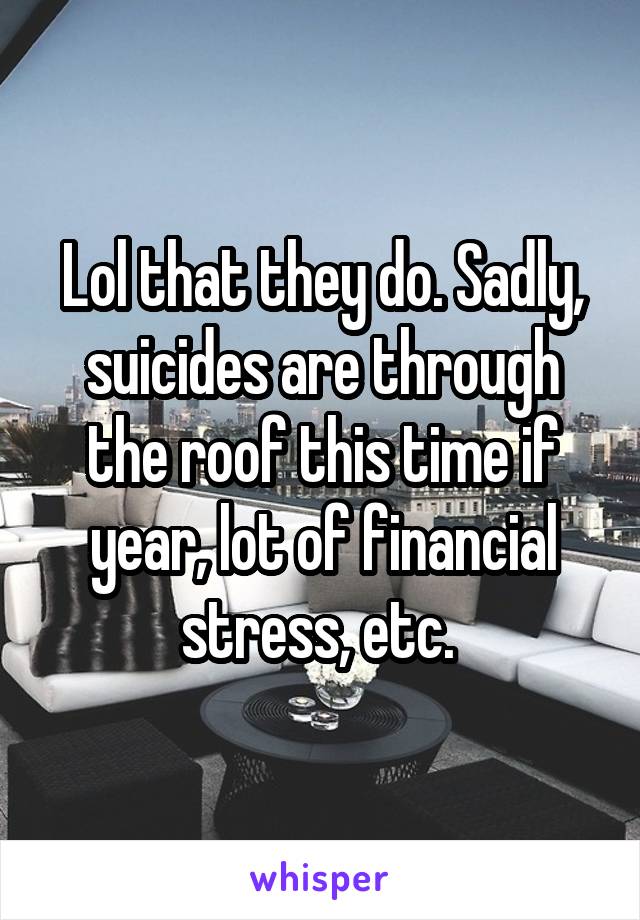 Lol that they do. Sadly, suicides are through the roof this time if year, lot of financial stress, etc. 
