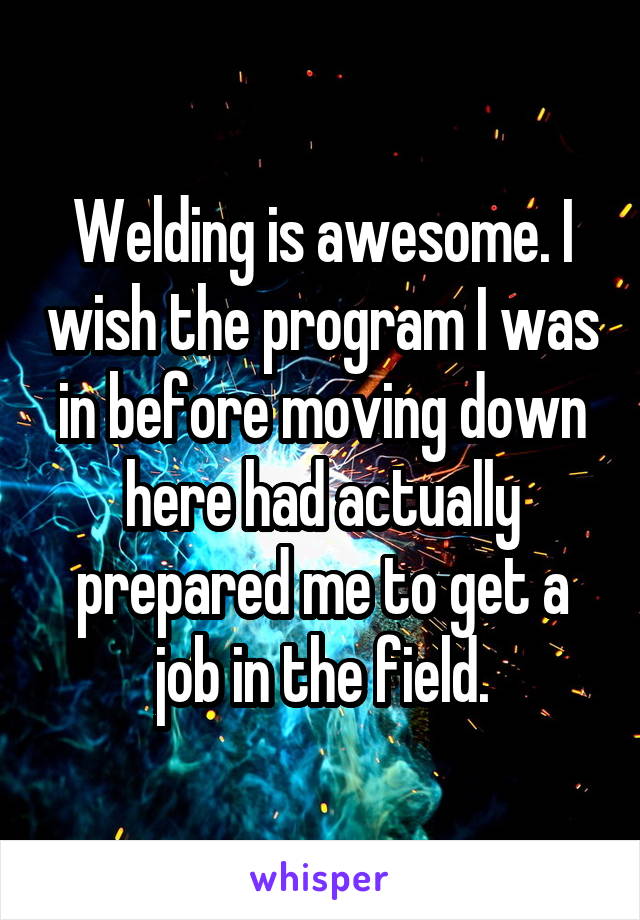 Welding is awesome. I wish the program I was in before moving down here had actually prepared me to get a job in the field.