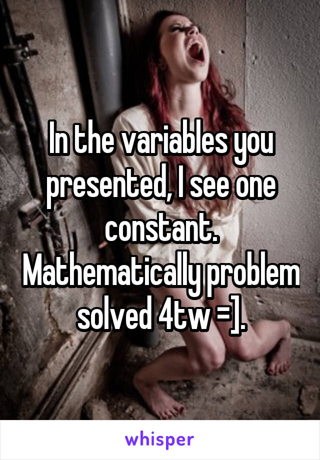 In the variables you presented, I see one constant. Mathematically problem solved 4tw =].