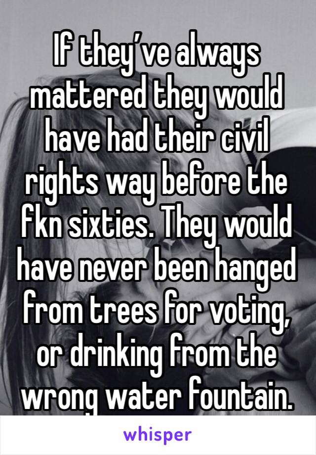 If they’ve always mattered they would have had their civil rights way before the fkn sixties. They would have never been hanged from trees for voting, or drinking from the wrong water fountain. 