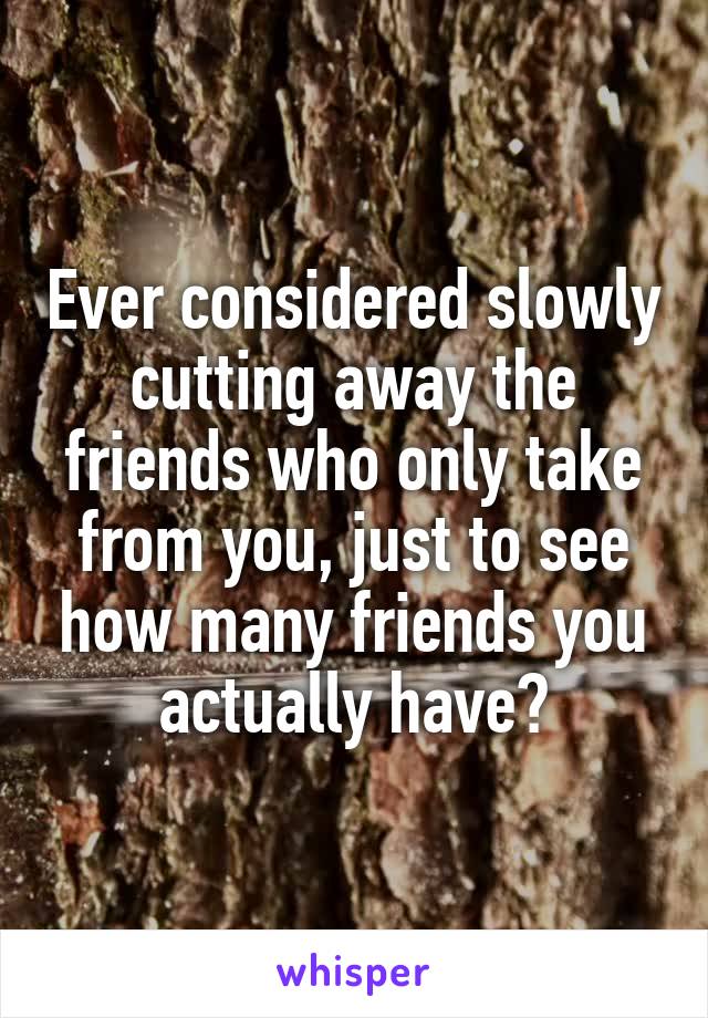 Ever considered slowly cutting away the friends who only take from you, just to see how many friends you actually have?