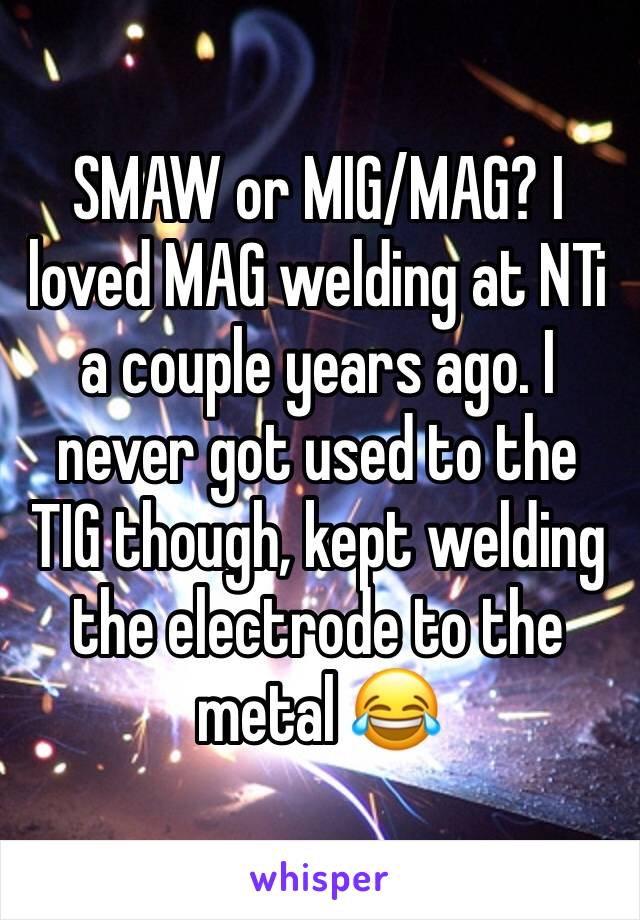 SMAW or MIG/MAG? I loved MAG welding at NTi a couple years ago. I never got used to the TIG though, kept welding the electrode to the metal 😂