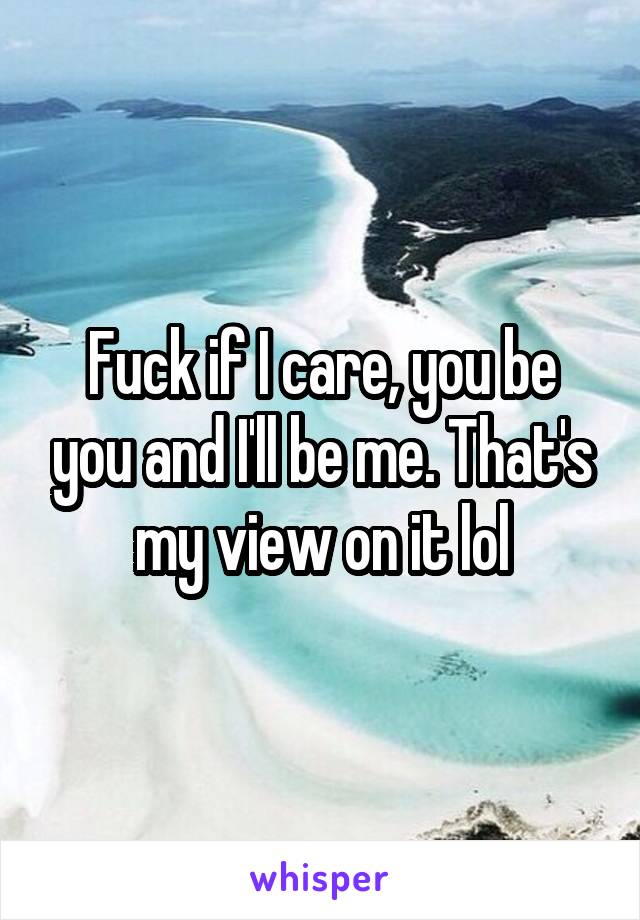 Fuck if I care, you be you and I'll be me. That's my view on it lol