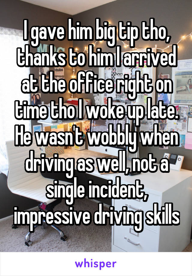 I gave him big tip tho, thanks to him I arrived at the office right on time tho I woke up late. He wasn't wobbly when driving as well, not a single incident, impressive driving skills 