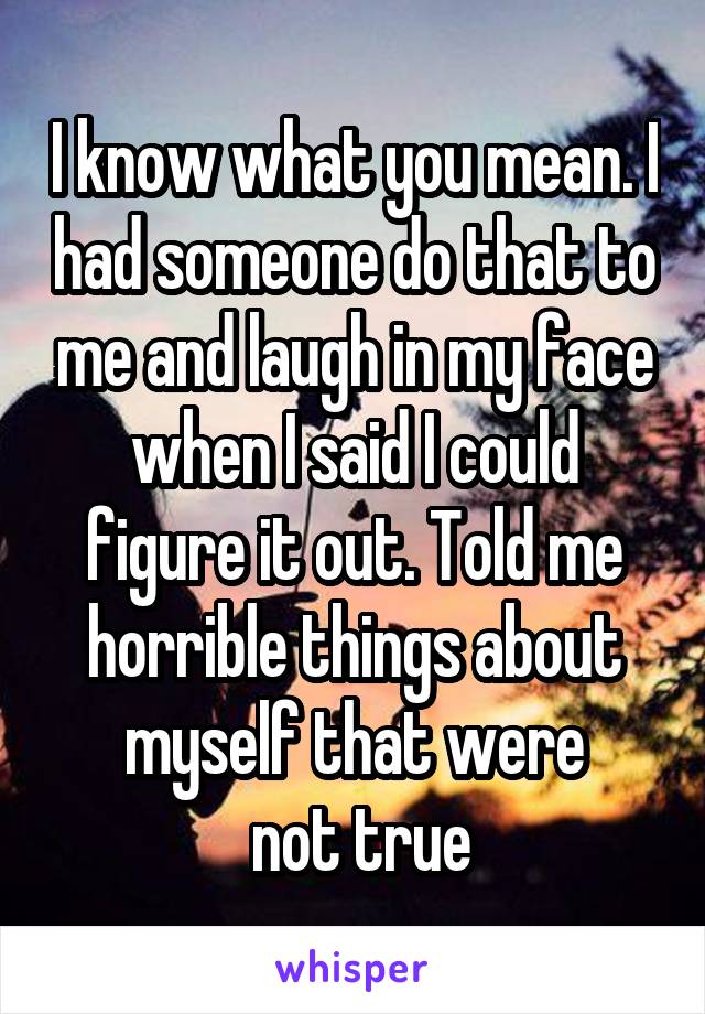 I know what you mean. I had someone do that to me and laugh in my face when I said I could figure it out. Told me horrible things about myself that were
 not true