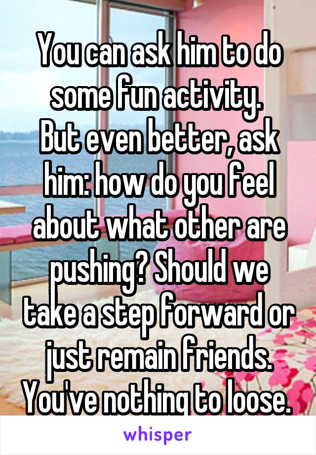 You can ask him to do some fun activity. 
But even better, ask him: how do you feel about what other are pushing? Should we take a step forward or just remain friends. You've nothing to loose. 