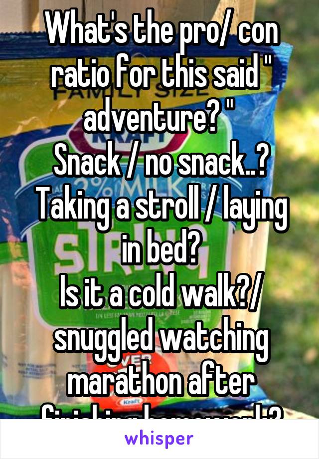 What's the pro/ con ratio for this said " adventure? " 
Snack / no snack..?
Taking a stroll / laying in bed?
Is it a cold walk?/ snuggled watching marathon after finishing homework?