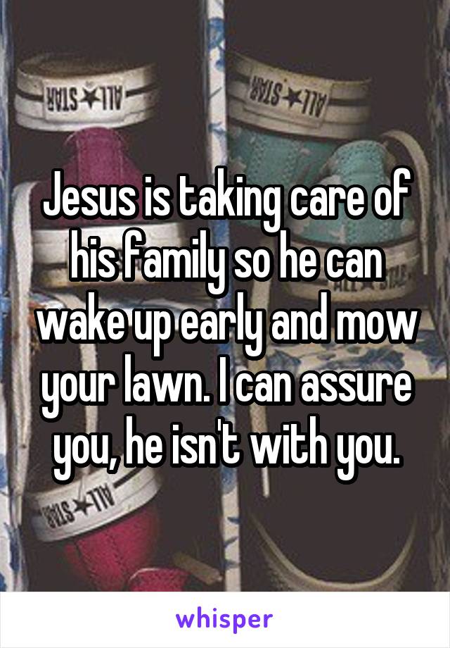 Jesus is taking care of his family so he can wake up early and mow your lawn. I can assure you, he isn't with you.