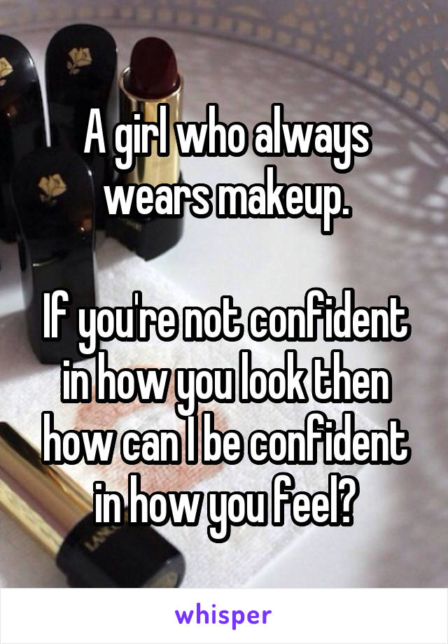 A girl who always wears makeup.

If you're not confident in how you look then how can I be confident in how you feel?