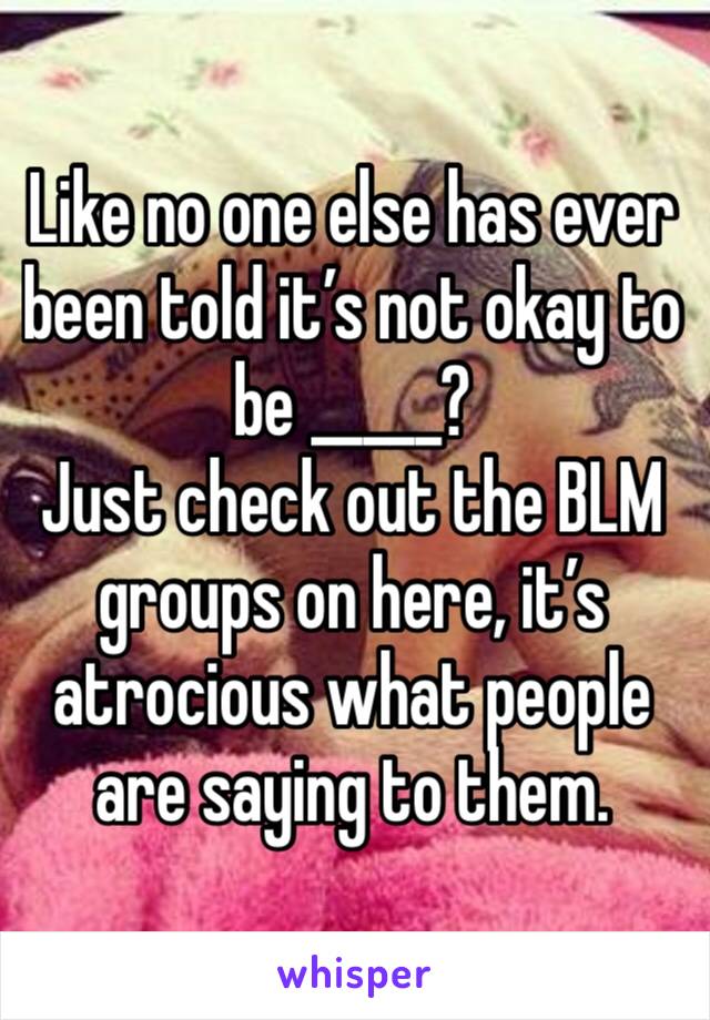 Like no one else has ever been told it’s not okay to be _____? 
Just check out the BLM groups on here, it’s atrocious what people are saying to them. 