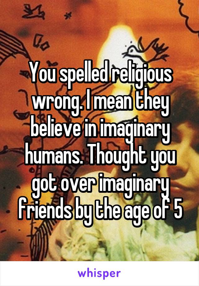 You spelled religious wrong. I mean they believe in imaginary humans. Thought you got over imaginary friends by the age of 5