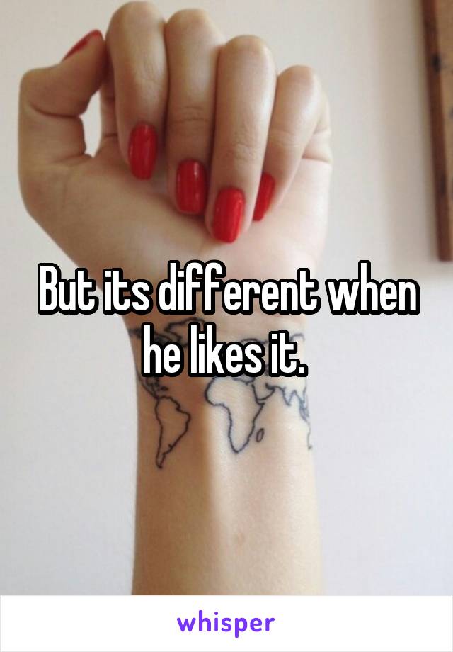 But its different when he likes it. 