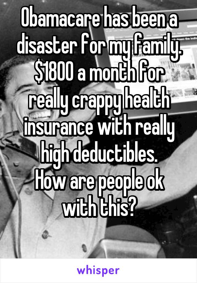Obamacare has been a disaster for my family.
$1800 a month for really crappy health insurance with really high deductibles.
How are people ok with this?

