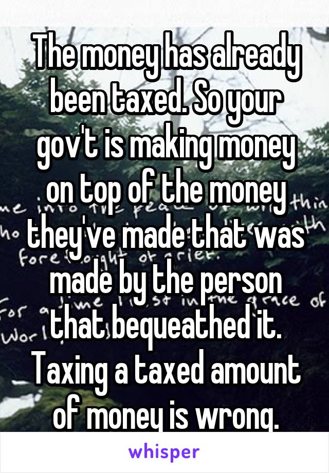 The money has already been taxed. So your gov't is making money on top of the money they've made that was made by the person that bequeathed it. Taxing a taxed amount of money is wrong.