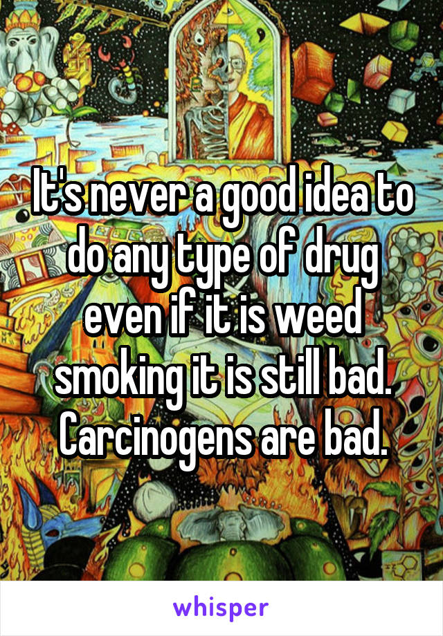 It's never a good idea to do any type of drug even if it is weed smoking it is still bad. Carcinogens are bad.
