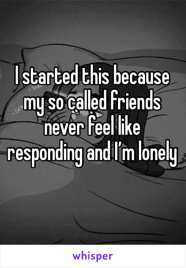 I started this because my so called friends never feel like responding and I’m lonely