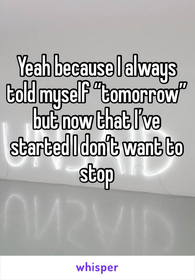 Yeah because I always told myself “tomorrow” but now that I’ve started I don’t want to stop
