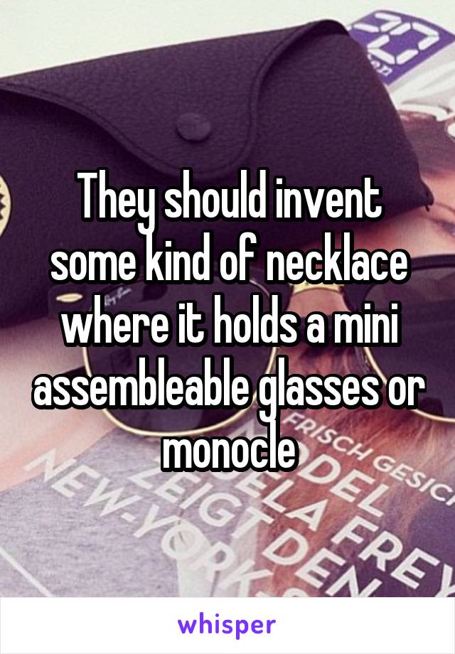 They should invent some kind of necklace where it holds a mini assembleable glasses or monocle