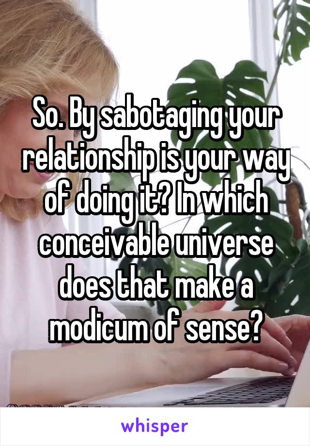 So. By sabotaging your relationship is your way of doing it? In which conceivable universe does that make a modicum of sense?