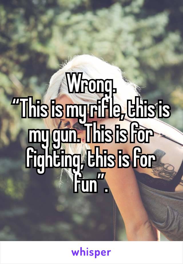 Wrong.
“This is my rifle, this is my gun. This is for fighting, this is for fun”.