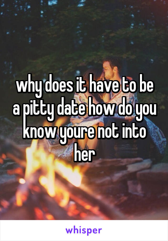 why does it have to be a pitty date how do you know youre not into her