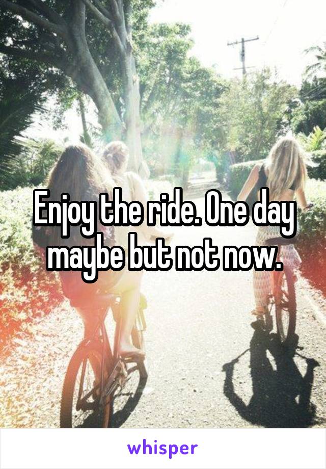 Enjoy the ride. One day maybe but not now.