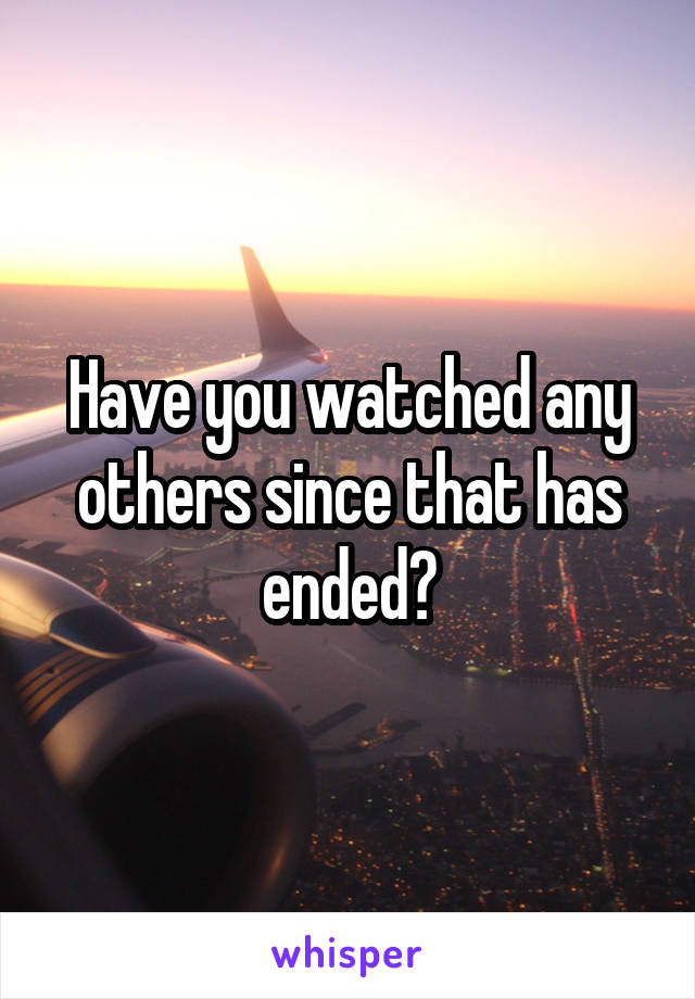 Have you watched any others since that has ended?