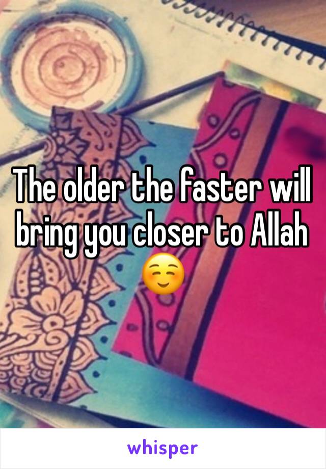The older the faster will bring you closer to Allah☺️