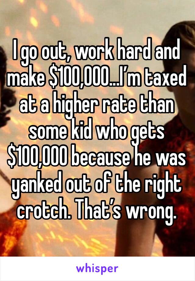 I go out, work hard and make $100,000...I’m taxed at a higher rate than some kid who gets $100,000 because he was yanked out of the right crotch. That’s wrong.