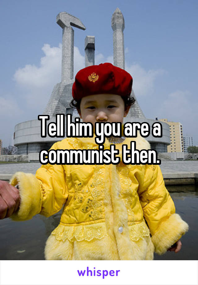 Tell him you are a communist then.