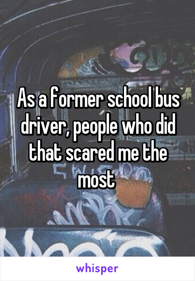 As a former school bus driver, people who did that scared me the most 