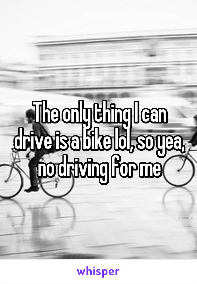 The only thing I can drive is a bike lol, so yea, no driving for me