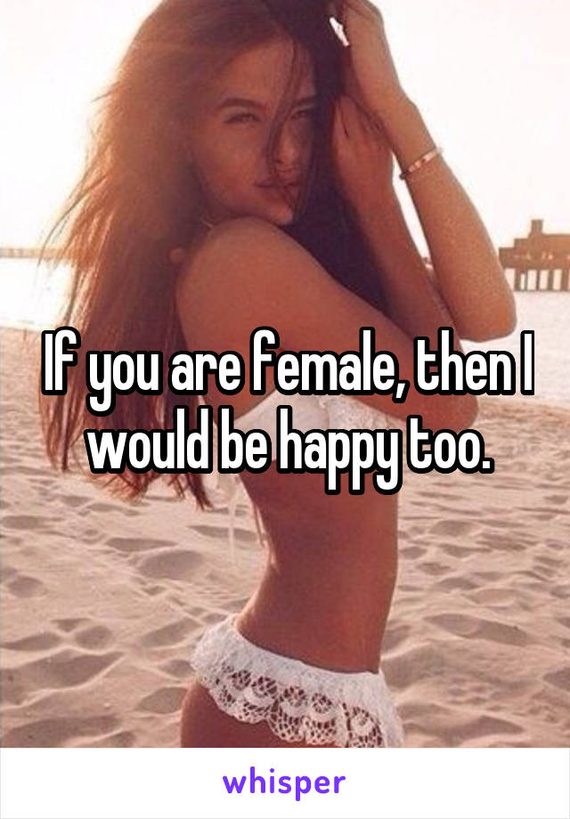 If you are female, then I would be happy too.
