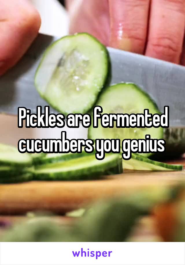 Pickles are fermented cucumbers you genius 