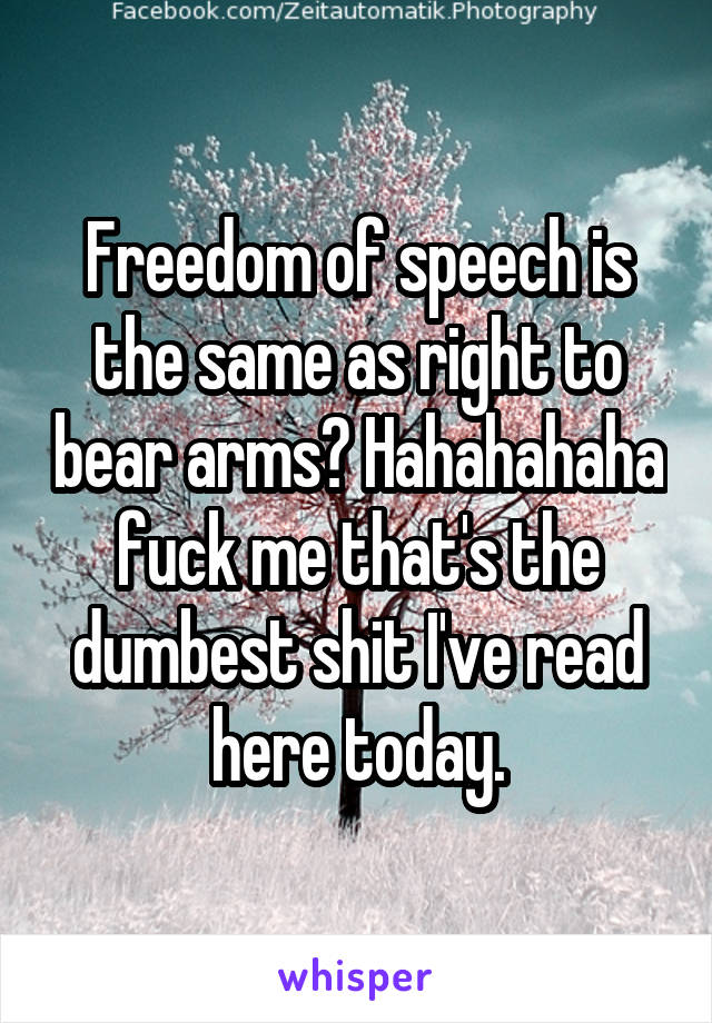 Freedom of speech is the same as right to bear arms? Hahahahaha fuck me that's the dumbest shit I've read here today.