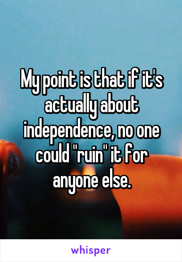 My point is that if it's actually about independence, no one could "ruin" it for anyone else.