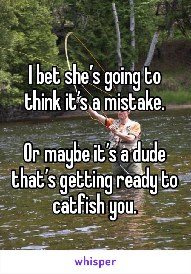 I bet she’s going to 
think it’s a mistake.

Or maybe it’s a dude that’s getting ready to catfish you.