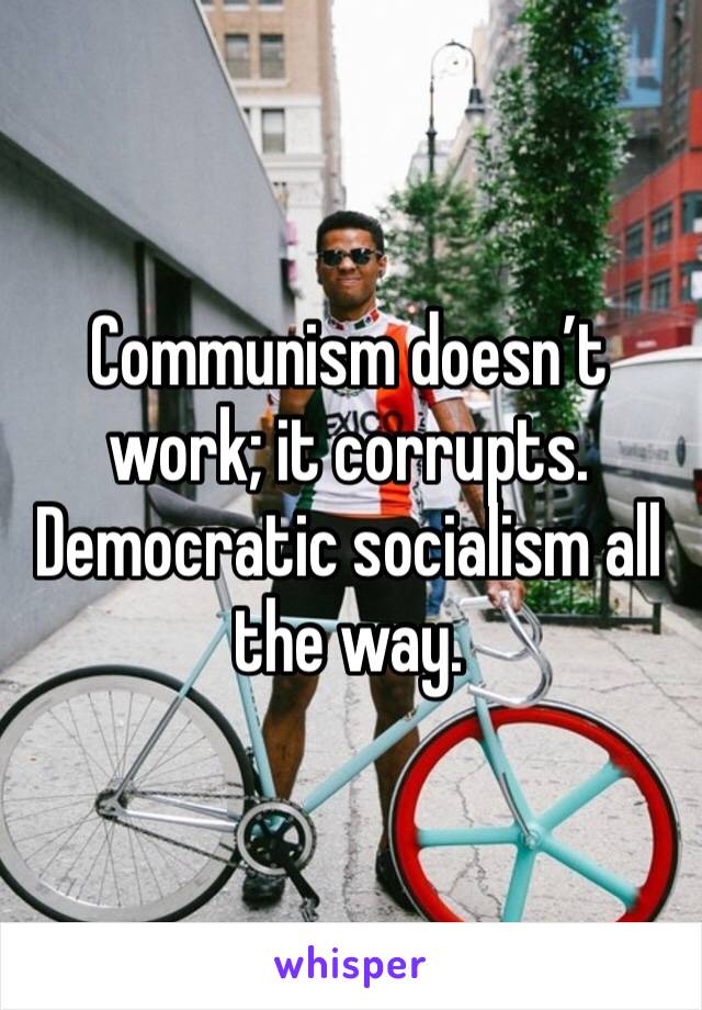 Communism doesn’t work; it corrupts. Democratic socialism all the way.